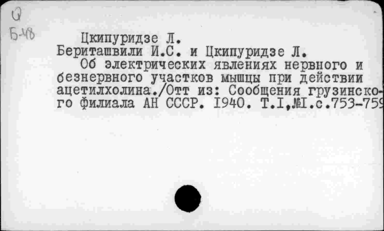 ﻿Цкипуридзе Л.
Бериташвили И.С. и Цкипуридзе Л.
Об электрических явлениях нервного и безнервного участков мышцы при действии ацетилхолина./Отт из: Сообщения грузинского филиала АН СССР. 1940.	с .753-75$